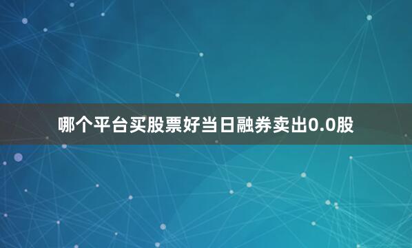 哪个平台买股票好当日融券卖出0.0股