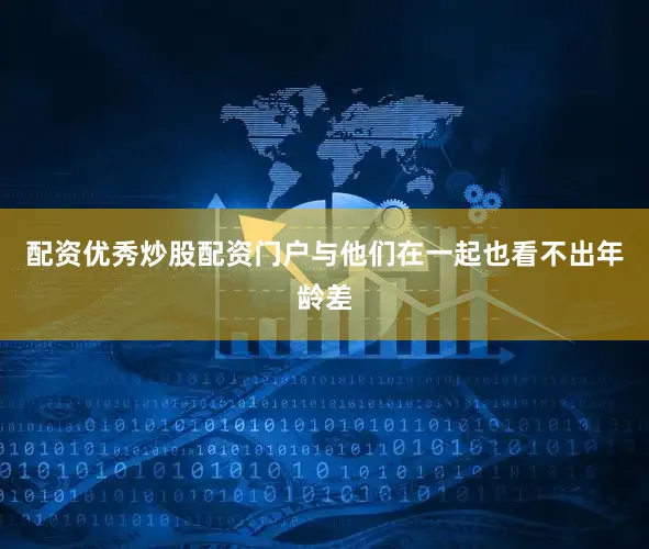 配资优秀炒股配资门户与他们在一起也看不出年龄差