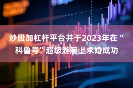 炒股加杠杆平台并于2023年在“科鲁号”超级游艇上求婚成功