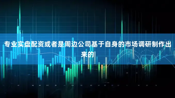 专业实盘配资或者是周边公司基于自身的市场调研制作出来的