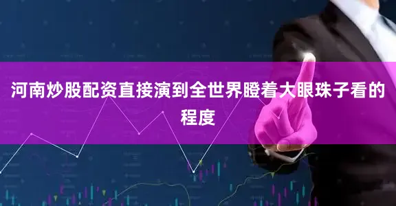 河南炒股配资直接演到全世界瞪着大眼珠子看的程度