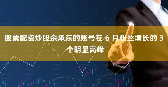 股票配资炒股余承东的账号在 6 月粉丝增长的 3 个明显高峰