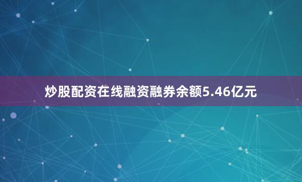 炒股配资在线融资融券余额5.46亿元