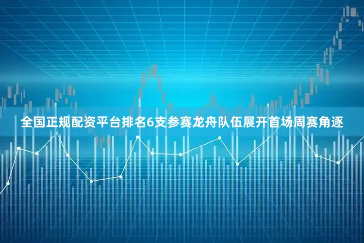 全国正规配资平台排名6支参赛龙舟队伍展开首场周赛角逐