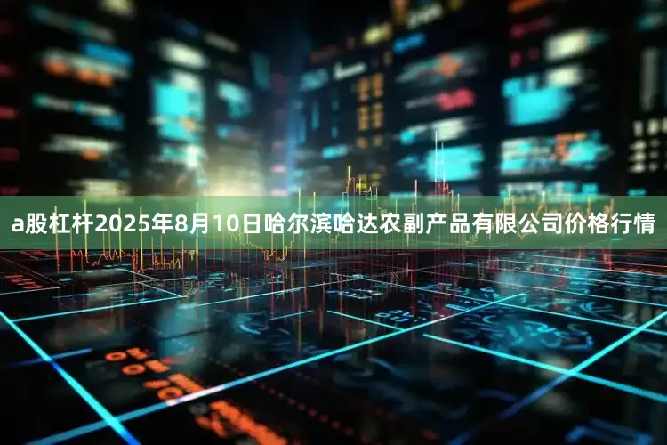 a股杠杆2025年8月10日哈尔滨哈达农副产品有限公司价格行情