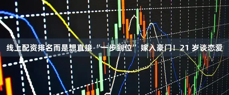 线上配资排名而是想直接 “一步到位” 嫁入豪门!21 岁谈恋爱