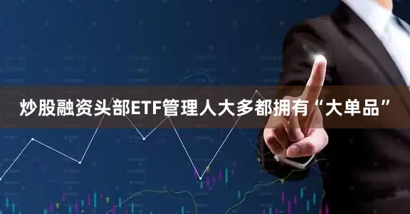炒股融资头部ETF管理人大多都拥有“大单品”