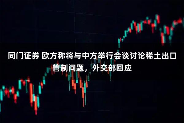 同门证券 欧方称将与中方举行会谈讨论稀土出口管制问题，外交部回应