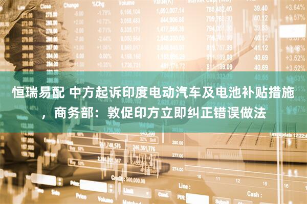 恒瑞易配 中方起诉印度电动汽车及电池补贴措施，商务部：敦促印方立即纠正错误做法
