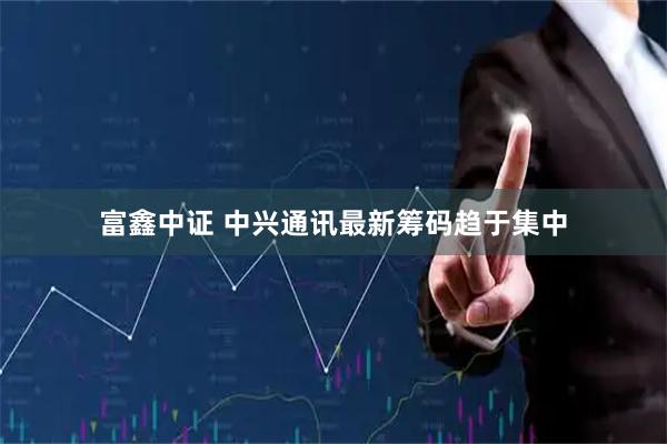 富鑫中证 中兴通讯最新筹码趋于集中