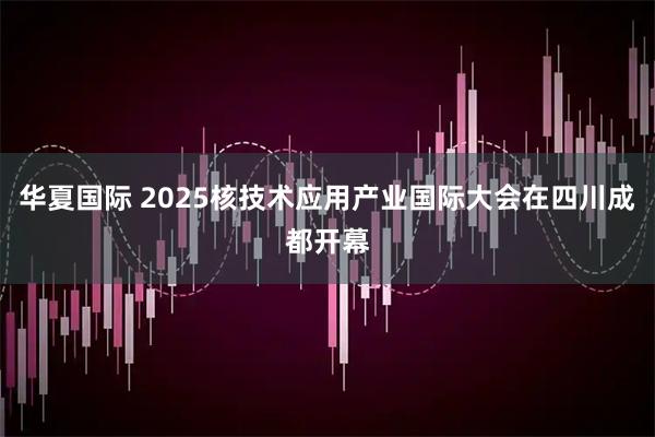 华夏国际 2025核技术应用产业国际大会在四川成都开幕