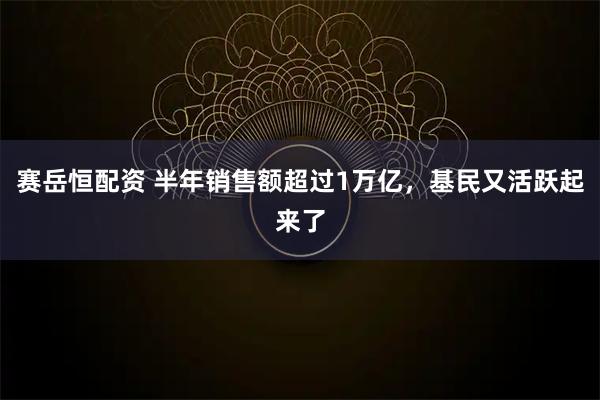 赛岳恒配资 半年销售额超过1万亿，基民又活跃起来了
