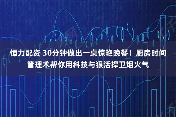 恒力配资 30分钟做出一桌惊艳晚餐！厨房时间管理术帮你用科技与狠活捍卫烟火气