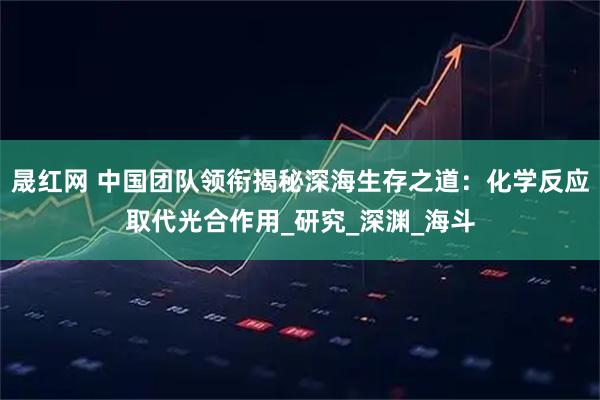 晟红网 中国团队领衔揭秘深海生存之道：化学反应取代光合作用_研究_深渊_海斗