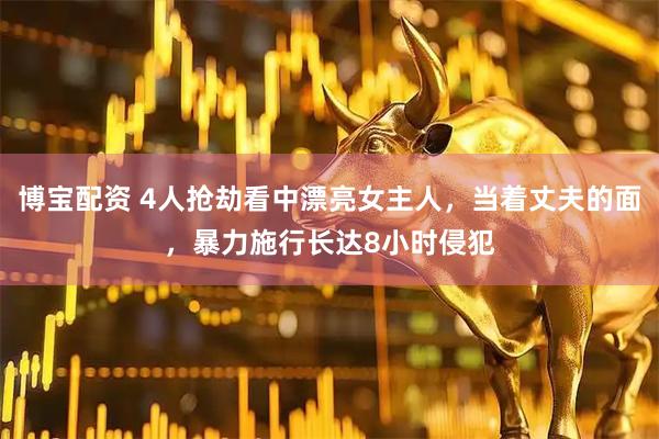 博宝配资 4人抢劫看中漂亮女主人，当着丈夫的面，暴力施行长达8小时侵犯