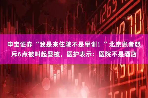申宝证券 “我是来住院不是军训！”北京患者怒斥6点被叫起叠被，医护表示：医院不是酒店