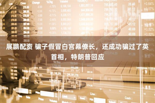 展鵬配资 骗子假冒白宫幕僚长，还成功骗过了英首相，特朗普回应