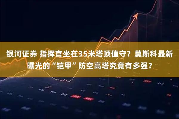 银河证券 指挥官坐在35米塔顶值守？莫斯科最新曝光的“铠甲”防空高塔究竟有多强？